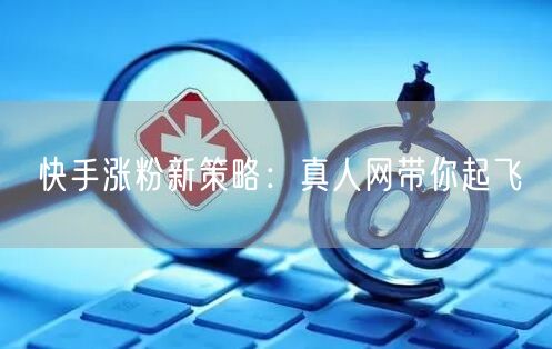 快手涨粉新策略：真人网带你起飞