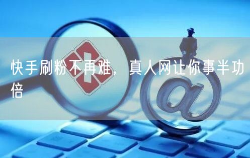 快手刷粉不再难，真人网让你事半功倍