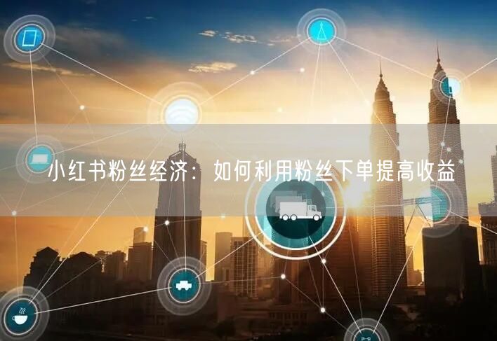 小红书粉丝经济：如何利用粉丝下单提高收益