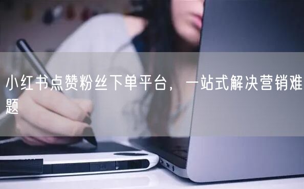 小红书点赞粉丝下单平台，一站式解决营销难题